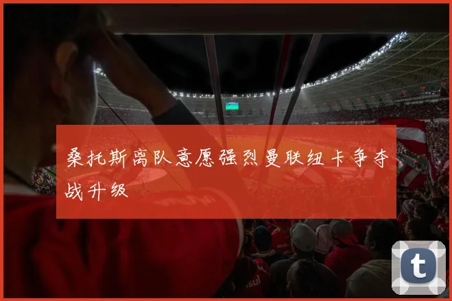 桑托斯离队意愿强烈曼联纽卡争夺战升级